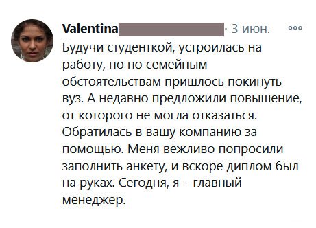 Будучи студенткой, устроилась на работу, но по семейным обстоятельствам пришлось покинуть вуз. А недавно предложили повышение, от которого не могла отказаться. Обратилась в вашу компанию за помощью. Меня вежливо попросили заполнить анкету, и вскоре диплом был на руках. Сегодня, я – главный менеджер.