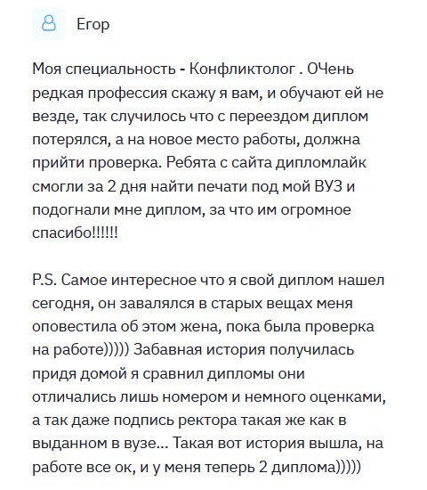 diplomlike.com Получил профессию конфликтолога, очень редкую на мой взгляд. Меняя место жительства, диплом потерялся, и нужно было срочно что-то решать, ведь не мог же остаться без работы. Обратился в эту компанию и вчера получил. Могу сказать, что качество отменного уровня, придраться не к чему. Ребята молодцы, постарались на славу. Когда был на собеседовании, жена позвонила и сказала, что нашла мой настоящий диплом. Приехав домой, сверил. Они идентичны. Могу только рекомендовать эту компанию, поскольку остался довольным услугой. Люди, реально получить дубликат, неотличимый от оригинала. Покупайте!